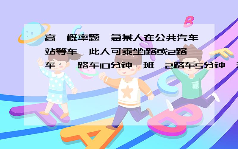 高一概率题,急某人在公共汽车站等车,此人可乘坐1路或2路车,一路车10分钟一班,2路车5分钟一班,求 此人等车时间不超过3分钟的概率.