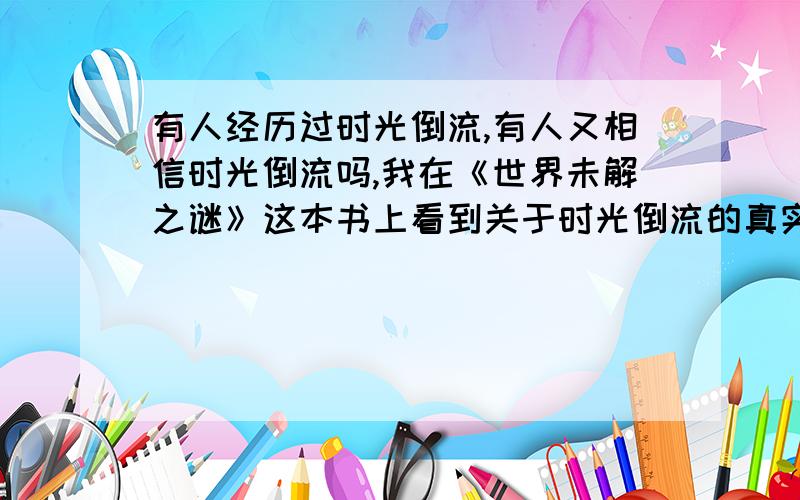 有人经历过时光倒流,有人又相信时光倒流吗,我在《世界未解之谜》这本书上看到关于时光倒流的真实事迹,世界上到底有没有这种离奇的事啊,还有什么,.也是在书上看到的,据说有人从现代莫