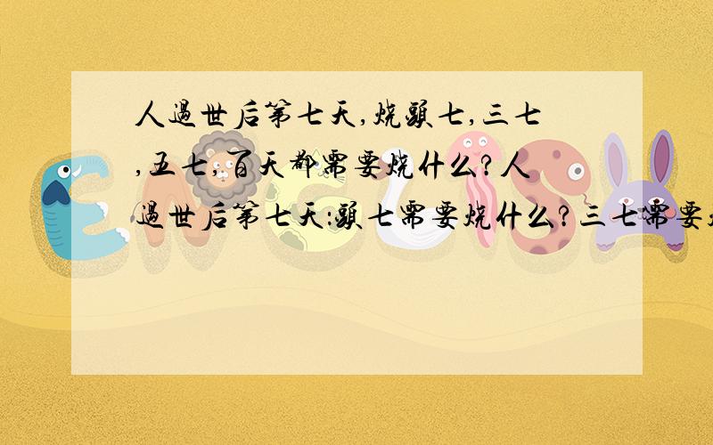 人过世后第七天,烧头七,三七,五七,百天都需要烧什么?人过世后第七天：头七需要烧什么?三七需要烧什么?五七需要烧什么?百天都需要烧什么?