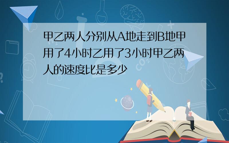 甲乙两人分别从A地走到B地甲用了4小时乙用了3小时甲乙两人的速度比是多少