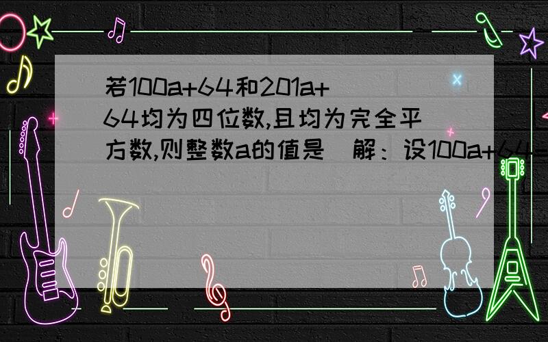 若100a+64和201a+64均为四位数,且均为完全平方数,则整数a的值是．解：设100a+64=m2①,201a+64=n2②,则m、n均为正整数,且32≤m＜100,32≤n＜100．②-①,得101a=n2-m2=（n+m）（n-m）,因为101是质数,且-101＜n-m