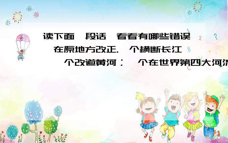 读下面一段话,看看有哪些错误,在原地方改正.一个横断长江,一个改道黄河；一个在世界第四大河流上建起了世界上最大的水利工程,一个把世界上最难治理的河流变成了中国治理的最好的河