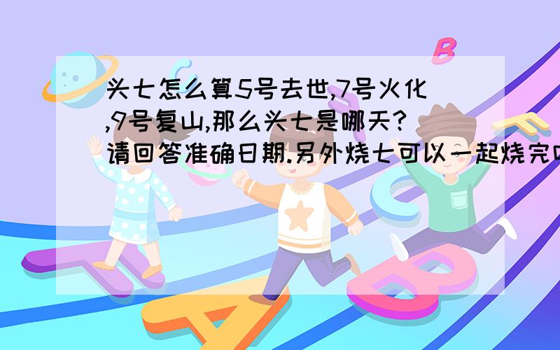 头七怎么算5号去世,7号火化,9号复山,那么头七是哪天?请回答准确日期.另外烧七可以一起烧完吗?家里都是重庆人.《回答准确简单有加分》