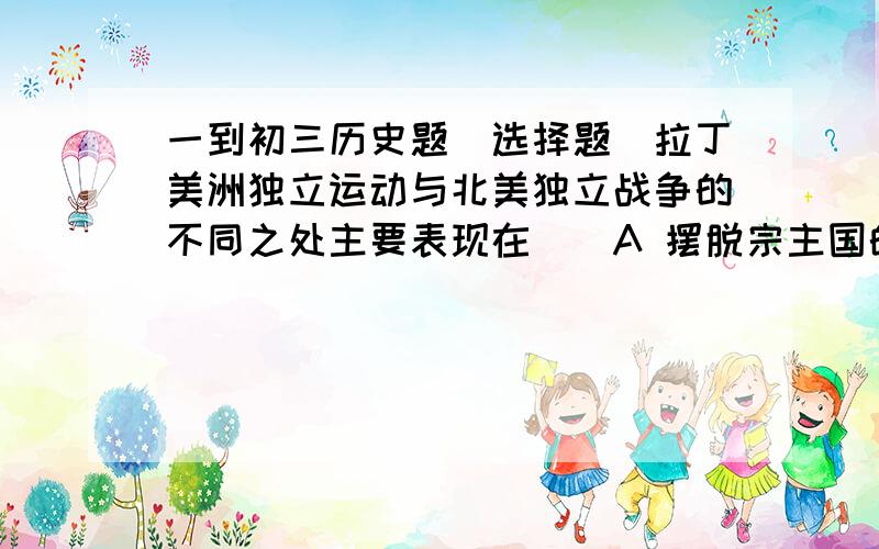 一到初三历史题（选择题）拉丁美洲独立运动与北美独立战争的不同之处主要表现在（）A 摆脱宗主国的束缚 B 出现一系列独立国家 C印第安人和黑人压迫 D名族民主意识日益增长