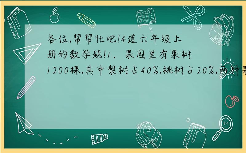 各位,帮帮忙吧!4道六年级上册的数学题!1．果园里有果树1200棵,其中梨树占40%,桃树占20%,两种果树共有多少棵?2．修路队修一条路,已经修了4.5千米,还剩下55%没有修,这条路长多少千米?3．李大伯