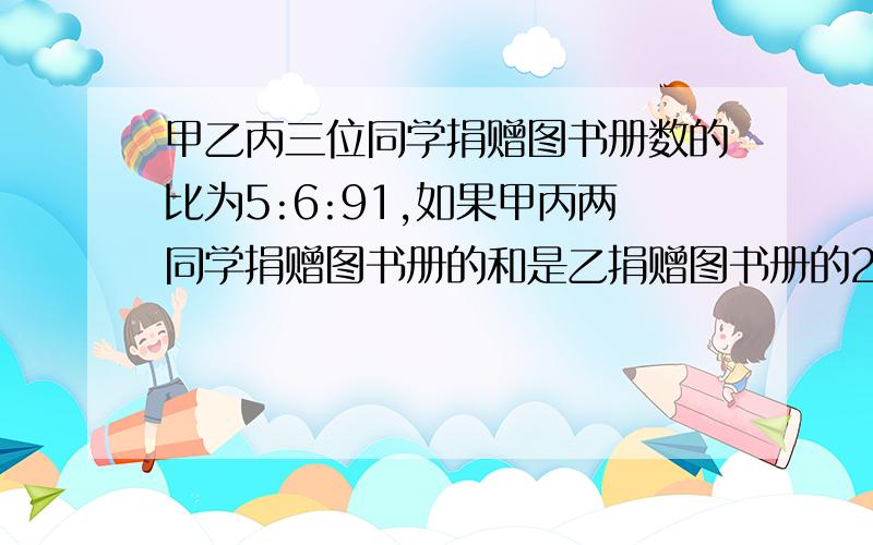 甲乙丙三位同学捐赠图书册数的比为5:6:91,如果甲丙两同学捐赠图书册的和是乙捐赠图书册的2倍还多12册,那么他们各捐赠多少册