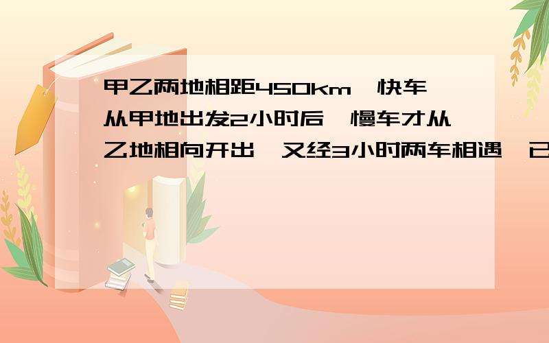 甲乙两地相距450km,快车从甲地出发2小时后,慢车才从乙地相向开出,又经3小时两车相遇,已知快车每小时比