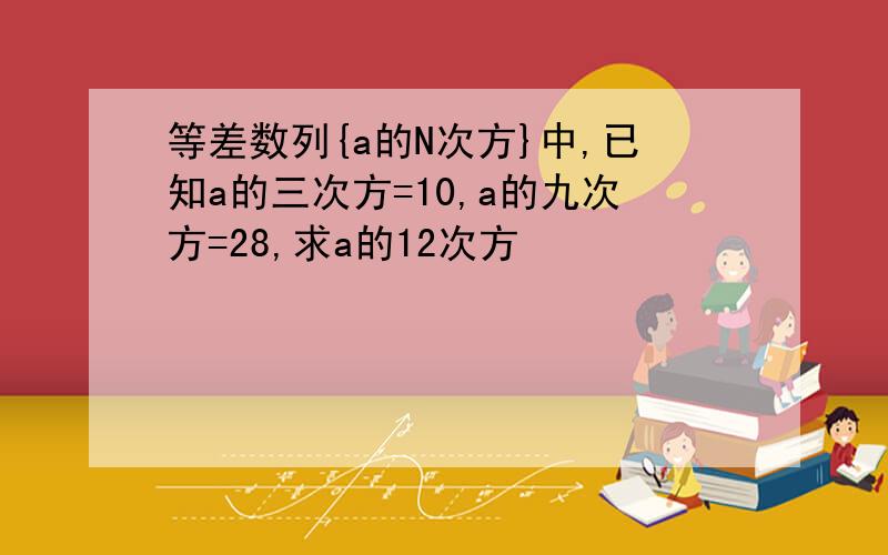 等差数列{a的N次方}中,已知a的三次方=10,a的九次方=28,求a的12次方