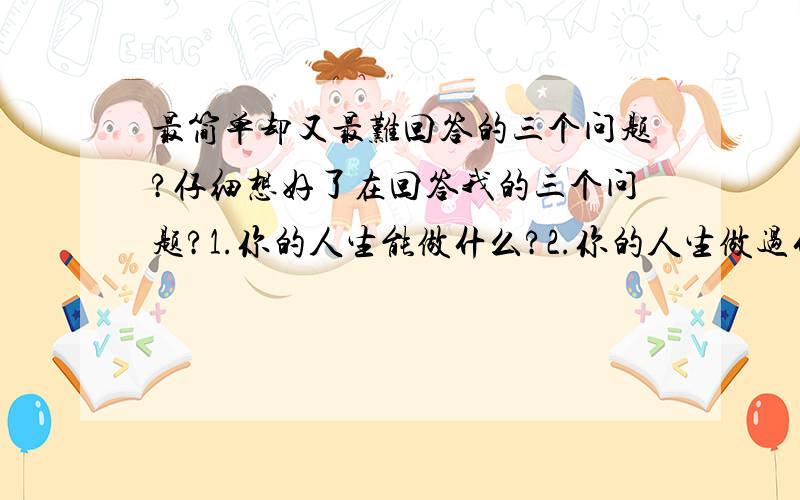 最简单却又最难回答的三个问题?仔细想好了在回答我的三个问题?1.你的人生能做什么?2.你的人生做过什么?3.你死了能留下什么?