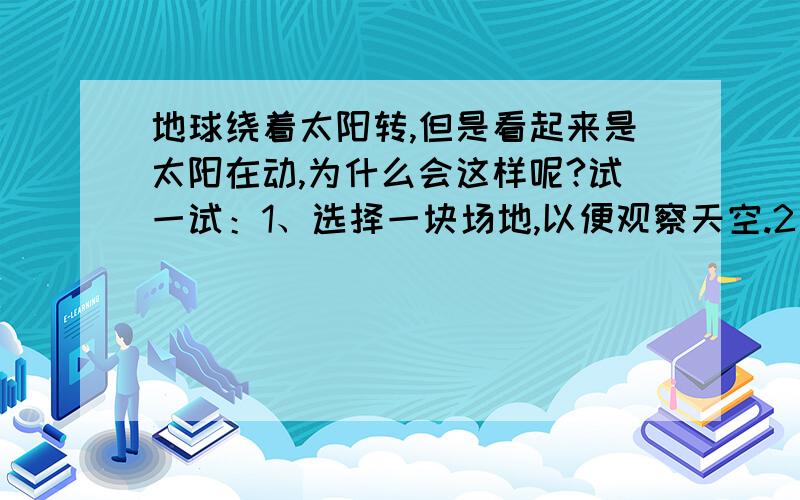 地球绕着太阳转,但是看起来是太阳在动,为什么会这样呢?试一试：1、选择一块场地,以便观察天空.2、在场地中的同一地点,一天中观察太阳6~8次,注意不要直接对着太阳看描述太阳与你周围的