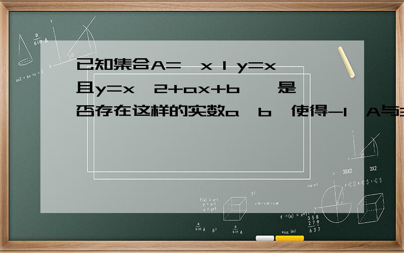 已知集合A={x I y=x且y=x^2+ax+b},是否存在这样的实数a,b,使得-1∈A与3∈A同时成立?求a,∵A={x I y=x且y=x^2+ax+b},即A=｛x I x=x^2+ax+b}={x I x^2+(a-1)x+b=0},又-1∈A,3∈A,即-1,3是一元二次方程x^2+(a-1)x+b=0的两个根,