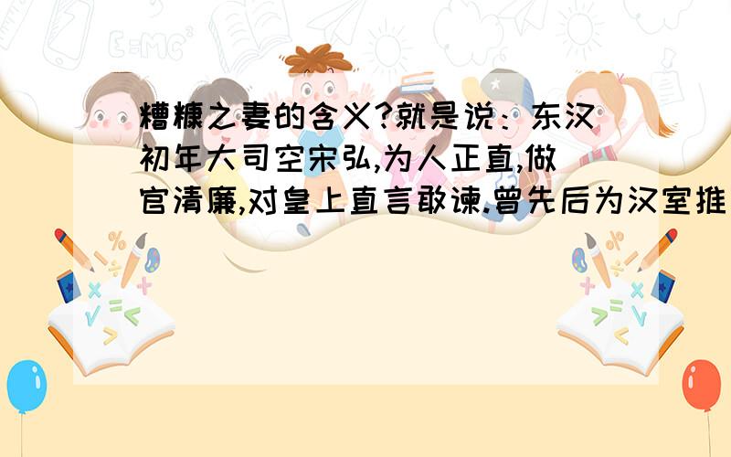 糟糠之妻的含义?就是说：东汉初年大司空宋弘,为人正直,做官清廉,对皇上直言敢谏.曾先后为汉室推荐和选拔贤能之士三十多人,有的官至相位.光武帝刘秀对他甚为信任和器重,封他为宣平侯.