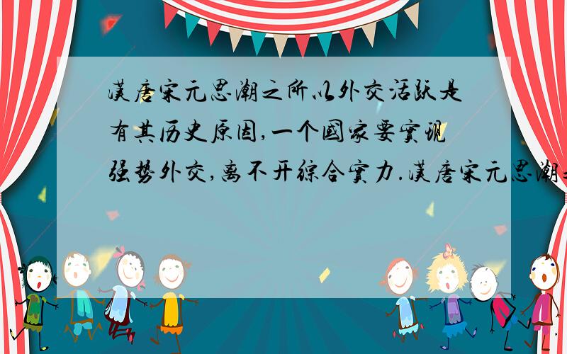 汉唐宋元思潮之所以外交活跃是有其历史原因,一个国家要实现强势外交,离不开综合实力.汉唐宋元思潮之所以外交活跃是有其历史原因,请各举一例证明（每个朝代一个）不要长篇大论啊,简