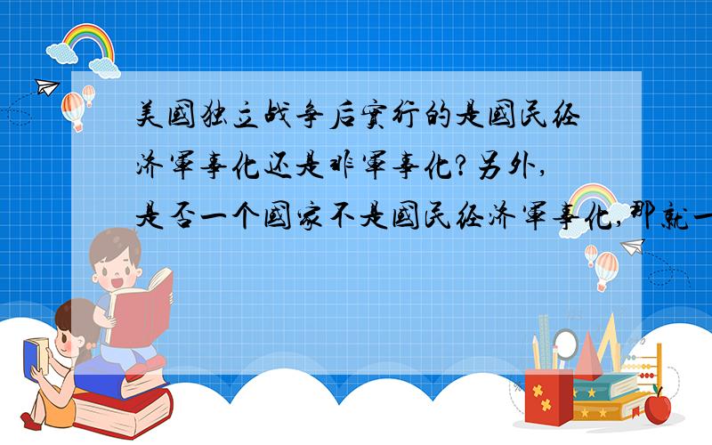 美国独立战争后实行的是国民经济军事化还是非军事化?另外,是否一个国家不是国民经济军事化,那就一定在实行国民经济非军事化?二者是非此即彼的吗?