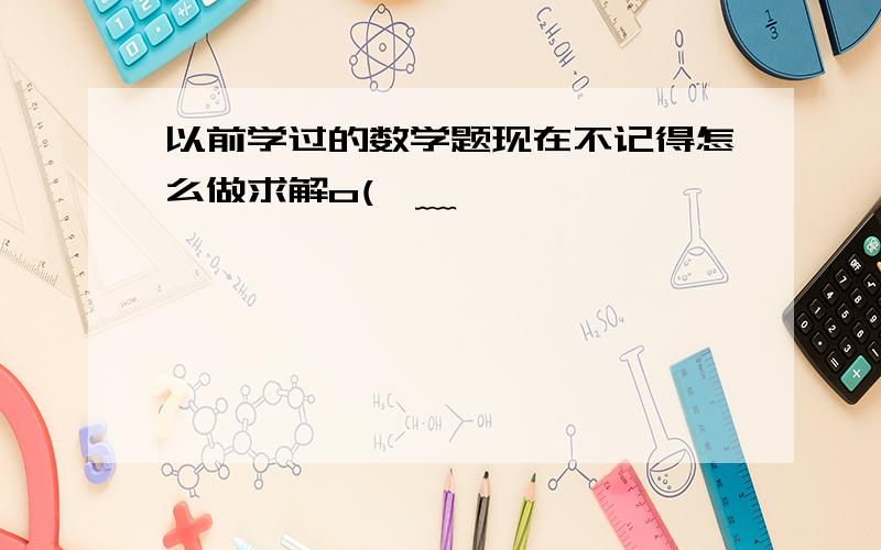 以前学过的数学题现在不记得怎么做求解o(>﹏