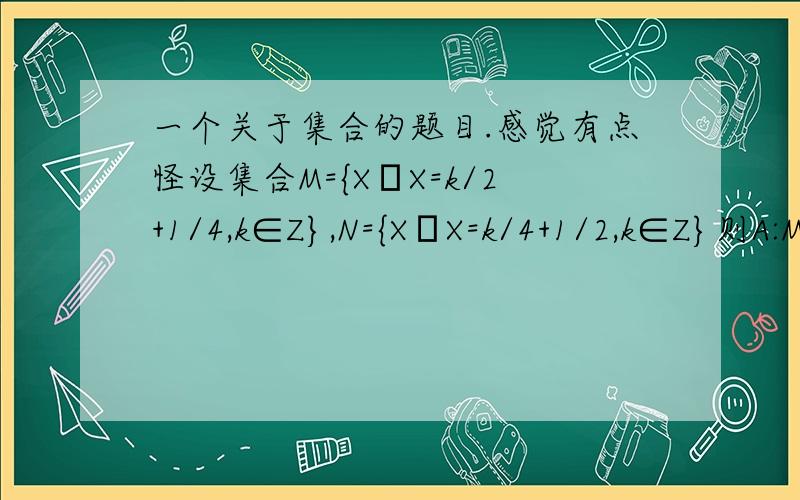 一个关于集合的题目.感觉有点怪设集合M={X│X=k/2+1/4,k∈Z},N={X│X=k/4+1/2,k∈Z}则A:M=NB:M真包含于NC:N真包含于MD:M∩N=ф