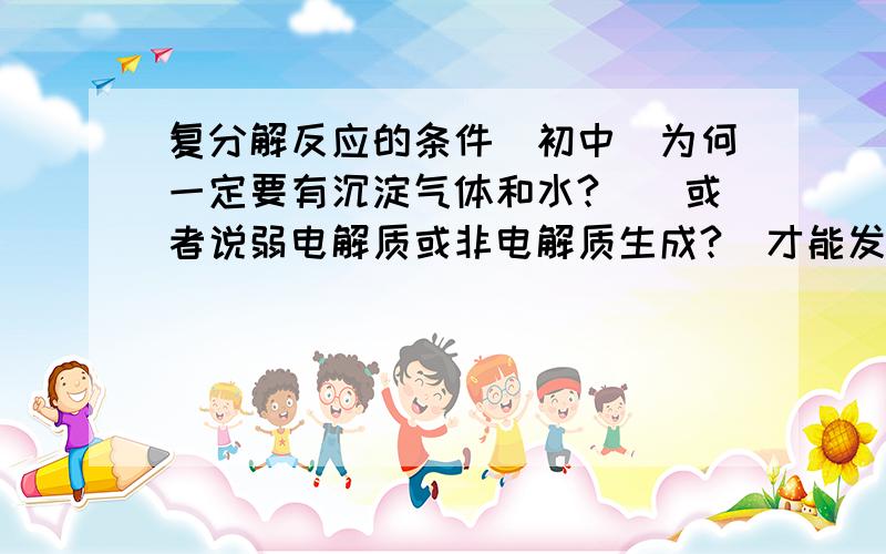 复分解反应的条件(初中)为何一定要有沉淀气体和水?_(或者说弱电解质或非电解质生成?)才能发生反应?说得越深入越好,最好是本质的东西.还有,溶解的实质到底是什么?为什么溶解了就有离子