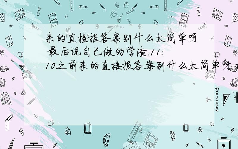 来的直接报答案别什么太简单呀 最后说自己做的学渣.11：10之前来的直接报答案别什么太简单呀 最后说自己做的学渣.11：10之前告诉我重赏