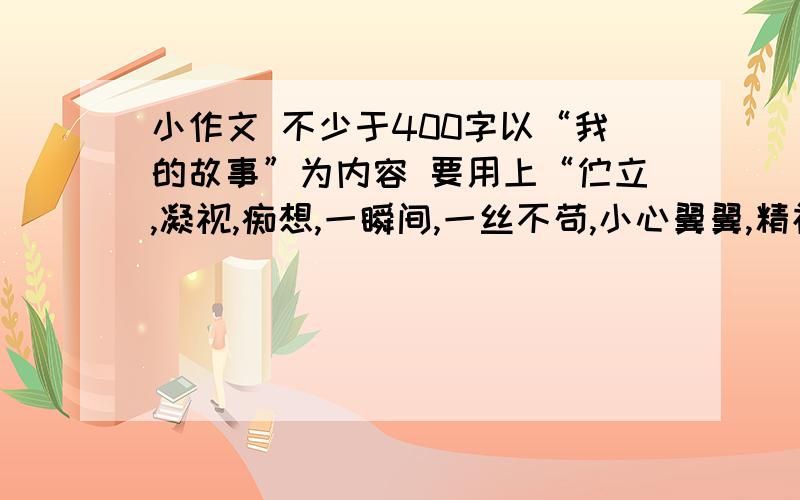 小作文 不少于400字以“我的故事”为内容 要用上“伫立,凝视,痴想,一瞬间,一丝不苟,小心翼翼,精神抖擞”至少用上三个词语 要求 不少于 400字急用