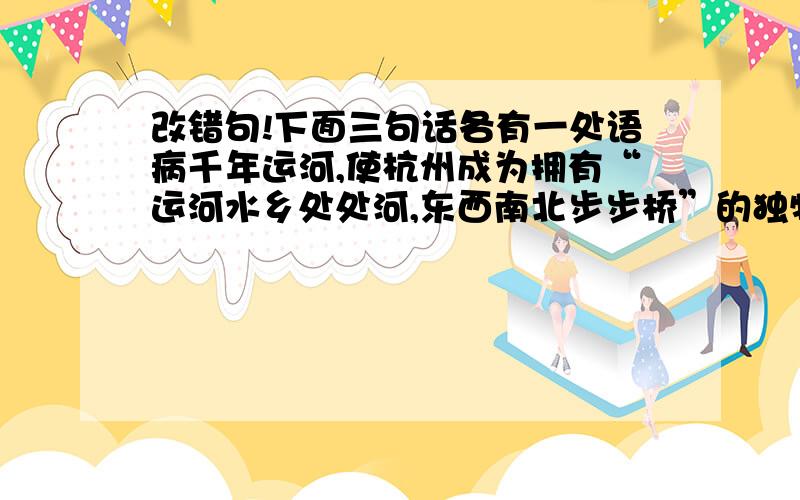 改错句!下面三句话各有一处语病千年运河,使杭州成为拥有“运河水乡处处河,东西南北步步桥”的独特水乡风韵.近年来,随着运河综合保护措施的全面推进,拱宸桥西岸的大量历史遗迹得到保