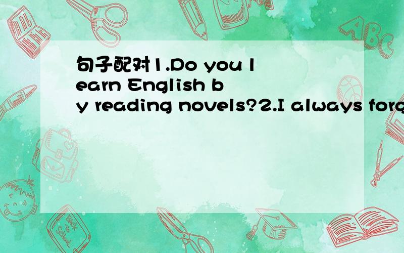 句子配对1.Do you learn English by reading novels?2.I always forget a lot of new words3.Have you ever talked with a native speaker?4.Why don't you join an English club?5.How do you study for a test?6.Do you write vocabulary lists?7.I don't have a