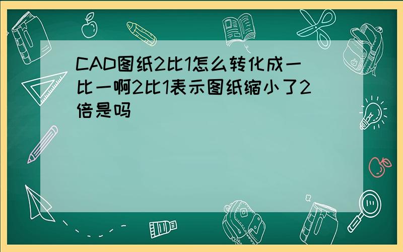 CAD图纸2比1怎么转化成一比一啊2比1表示图纸缩小了2倍是吗