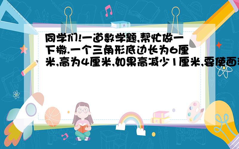 同学们!一道数学题,帮忙做一下撒.一个三角形底边长为6厘米,高为4厘米,如果高减少1厘米,要使面积保持不变,那么底边应增加（         ）厘米.