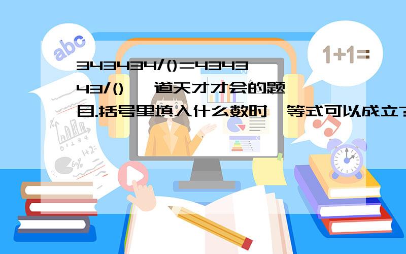 343434/()=434343/() 一道天才才会的题目.括号里填入什么数时,等式可以成立?答全它,南飞de鸟儿_ - 分,你不敢要吗?