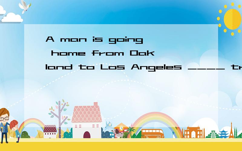 A man is going home from Oakland to Los Angeles ____ train.He tell his wife on the ____ to meet him at the station .The train ____ many times on the way,___ he doesn't know when his train is ____ at Los Angeles.When itgets there at last ,it is five h