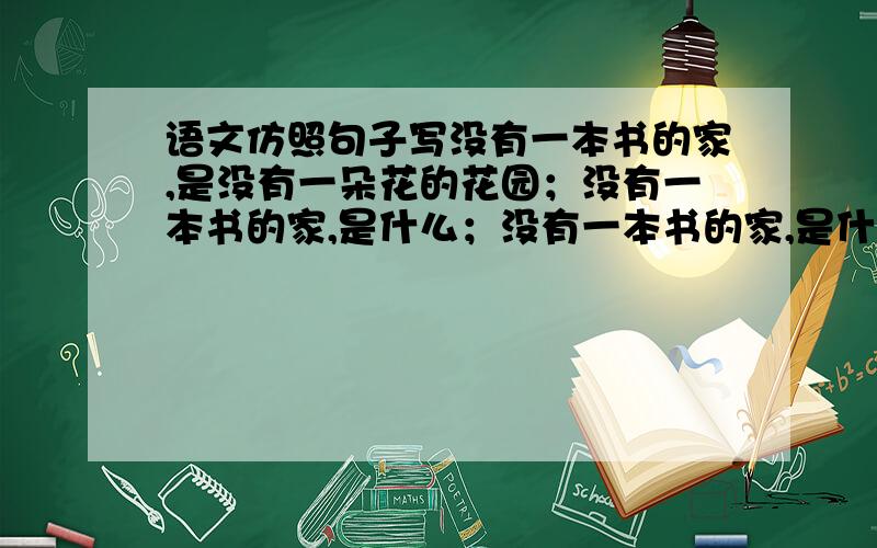 语文仿照句子写没有一本书的家,是没有一朵花的花园；没有一本书的家,是什么；没有一本书的家,是什么.仿照上面的写