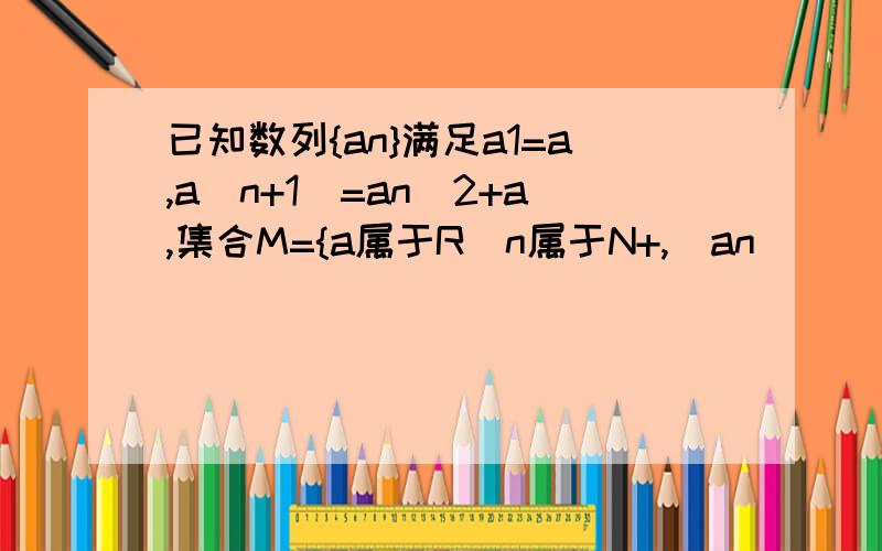 已知数列{an}满足a1=a,a(n+1)=an^2+a,集合M={a属于R|n属于N+,|an|