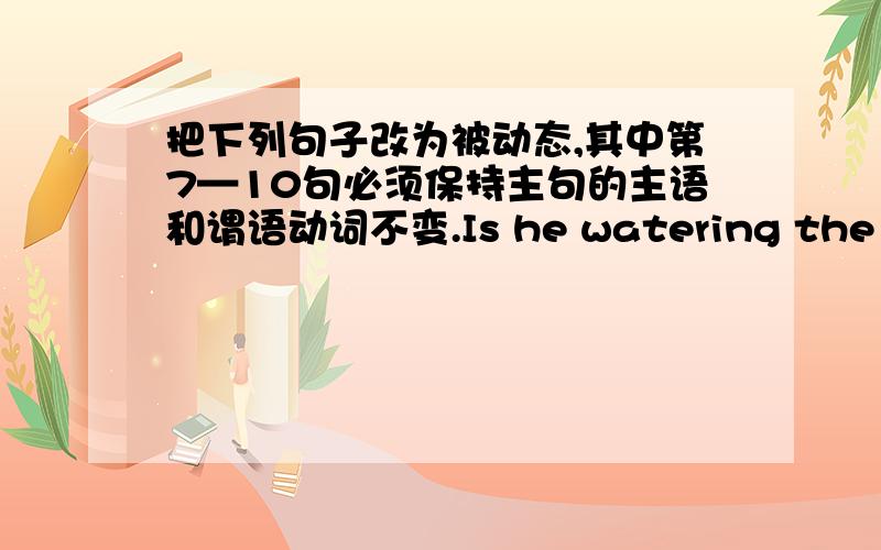 把下列句子改为被动态,其中第7—10句必须保持主句的主语和谓语动词不变.Is he watering the flowers?Are they going to pull down the house?They are bound to find it out.You’ll have to write out the names clearly.We should de