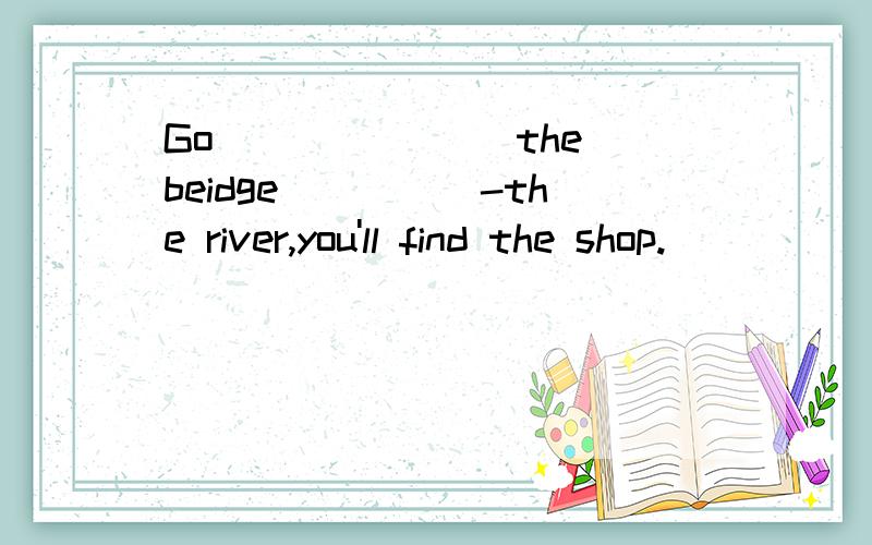 Go _______the beidge_____-the river,you'll find the shop.