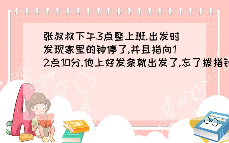 张叔叔下午3点整上班.出发时发现家里的钟停了,并且指向12点10分,他上好发条就出发了,忘了拨指针.到办公室发现离上班还差10分钟;夜里11点下半,以与来是一样的速度返回家中,到家发现家里