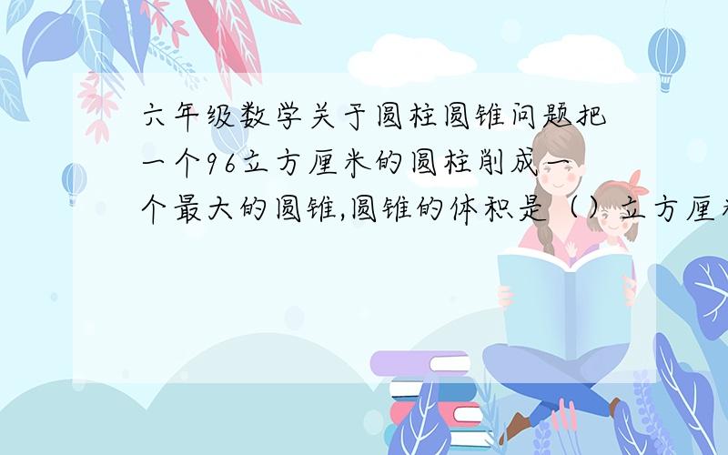 六年级数学关于圆柱圆锥问题把一个96立方厘米的圆柱削成一个最大的圆锥,圆锥的体积是（）立方厘米,削成部分的体积是（）立方厘米