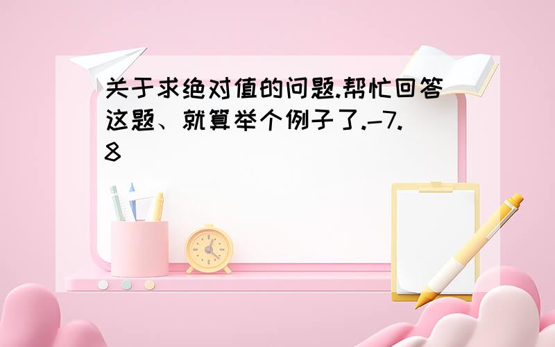 关于求绝对值的问题.帮忙回答这题、就算举个例子了.-7.8