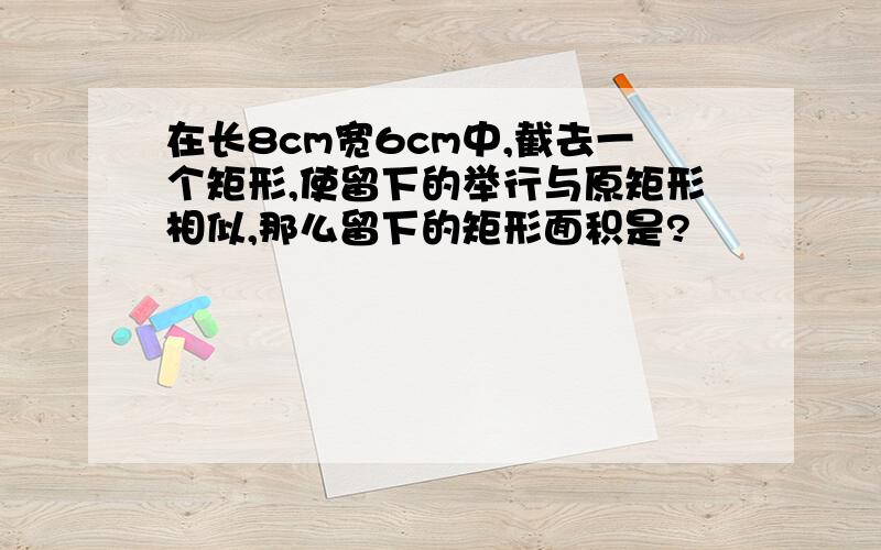 在长8cm宽6cm中,截去一个矩形,使留下的举行与原矩形相似,那么留下的矩形面积是?