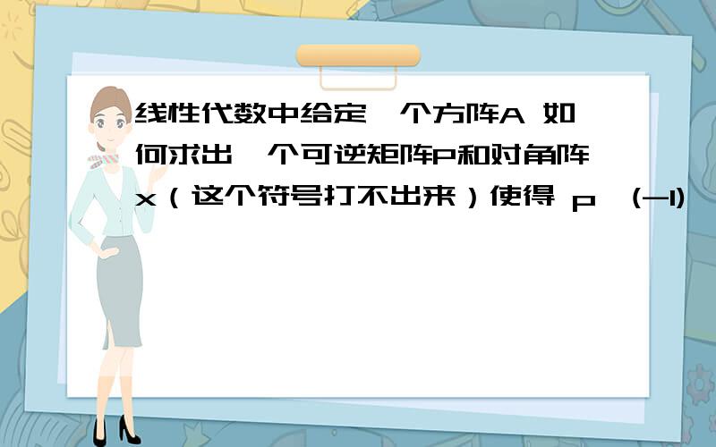 线性代数中给定一个方阵A 如何求出一个可逆矩阵P和对角阵x（这个符号打不出来）使得 p^(-1)*AP=xRT 举个例子吧.关键是想知道这个对角阵是如何求出的?可逆矩阵知道.书上题目答案得出可逆矩