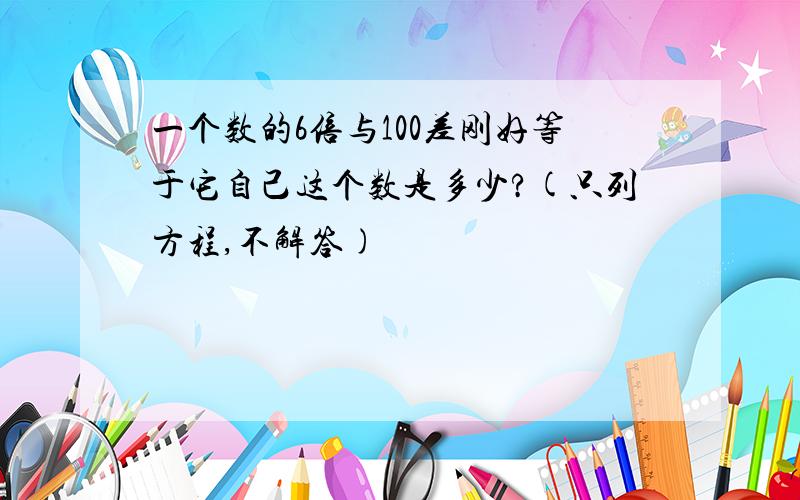 一个数的6倍与100差刚好等于它自己这个数是多少?(只列方程,不解答)