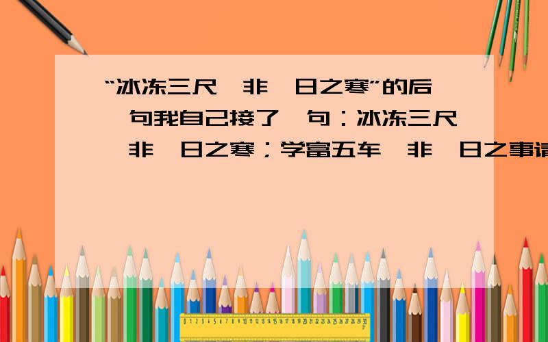 “冰冻三尺,非一日之寒”的后一句我自己接了一句：冰冻三尺,非一日之寒；学富五车,非一日之事请多多指教!