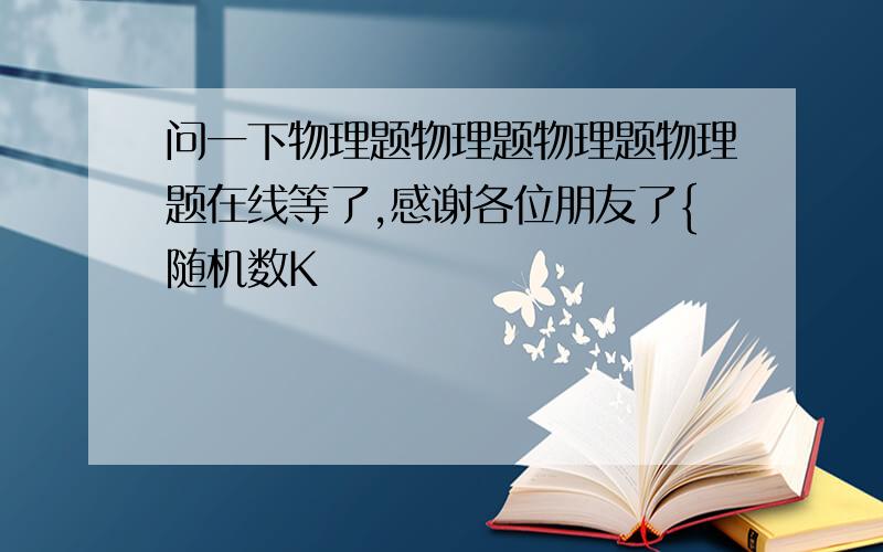 问一下物理题物理题物理题物理题在线等了,感谢各位朋友了{随机数K