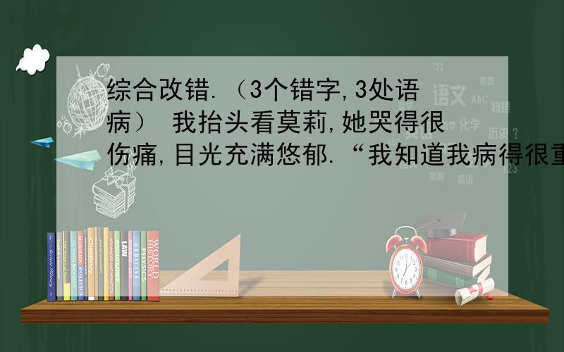 综合改错.（3个错字,3处语病） 我抬头看莫莉,她哭得很伤痛,目光充满悠郁.“我知道我病得很重.一直我抬头看莫莉,她哭得很伤痛,目光充满悠郁.“我知道我病得很重.一直我梦想着当一名巴蕾