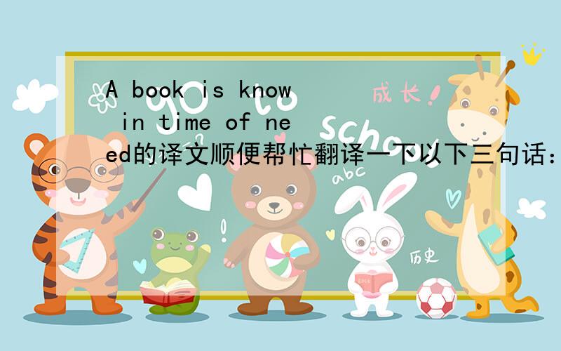 A book is know in time of need的译文顺便帮忙翻译一下以下三句话：1、Human wisdom will be exhausting if not used.2、A merry heart makes a cheerful counter.3、There are no regrets in life,only lessons.