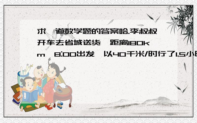 求一道数学题的答案哈.李叔叔开车去省城送货,距离180km,8:00出发,以40千米/时行了1.5小时,他想在12:00以前到达省城,那么剩下的路程至少以每小时多少千米的速度才能到达省城?