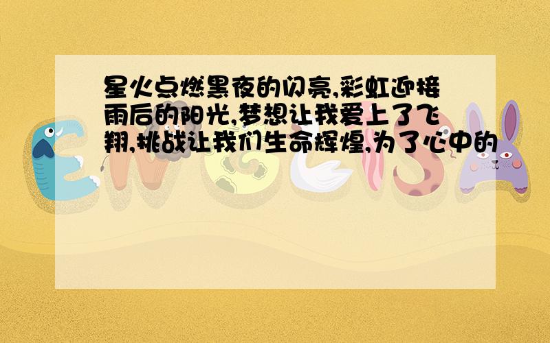 星火点燃黑夜的闪亮,彩虹迎接雨后的阳光,梦想让我爱上了飞翔,挑战让我们生命辉煌,为了心中的