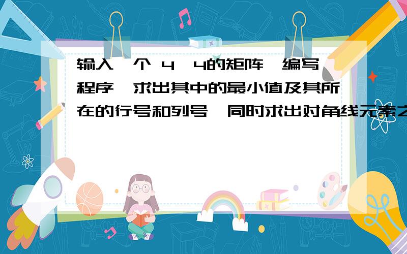 输入一个 4×4的矩阵,编写程序,求出其中的最小值及其所在的行号和列号,同时求出对角线元素之和.