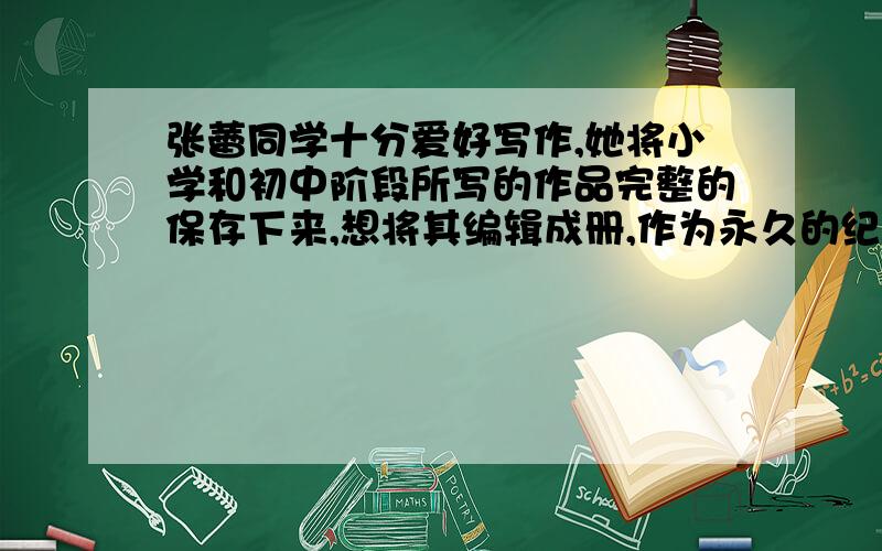 张蕾同学十分爱好写作,她将小学和初中阶段所写的作品完整的保存下来,想将其编辑成册,作为永久的纪念.1、给整个册子取一个名字,并说明你这样命名的理由.2、给这个册子设计一个封面.(用