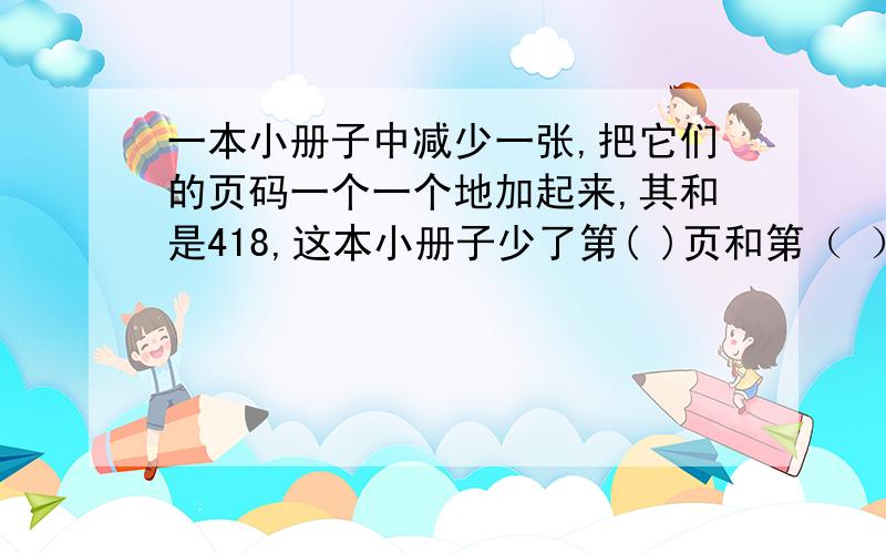 一本小册子中减少一张,把它们的页码一个一个地加起来,其和是418,这本小册子少了第( )页和第（ ）页?