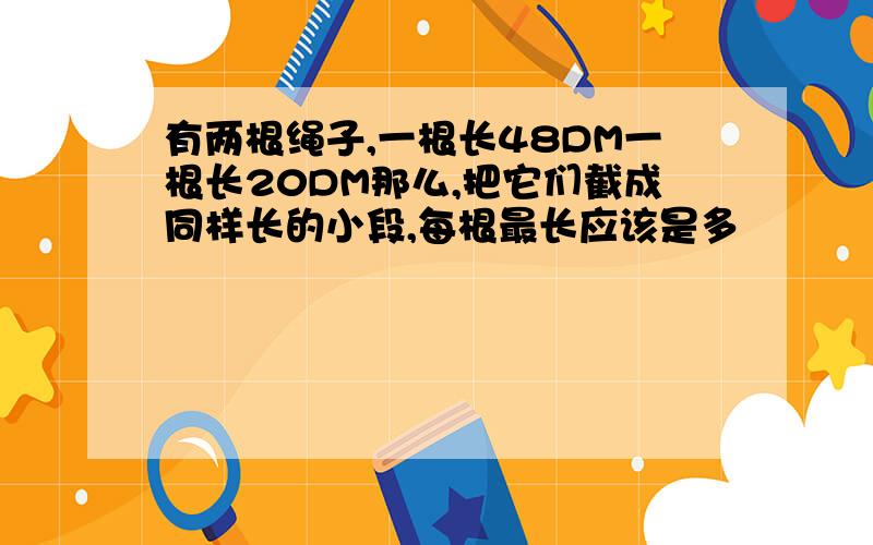 有两根绳子,一根长48DM一根长20DM那么,把它们截成同样长的小段,每根最长应该是多