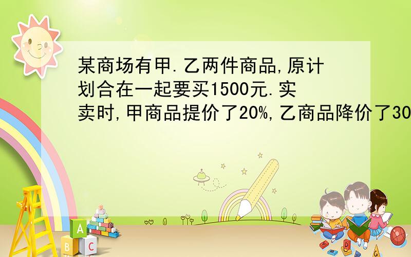 某商场有甲.乙两件商品,原计划合在一起要买1500元.实卖时,甲商品提价了20%,乙商品降价了30%,这样两件商品实卖比原计划合在一起要多卖100元.原计划甲乙两件商品各卖多少元?最好不要用方程!